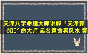 天津八字命理大师讲解「天津算 🌲 命大师 起名算命看风水 算卦 财运事业姻缘」